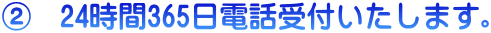 ②　24時間365日電話受付いたします。